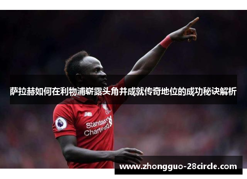 萨拉赫如何在利物浦崭露头角并成就传奇地位的成功秘诀解析