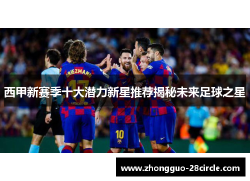 西甲新赛季十大潜力新星推荐揭秘未来足球之星 西甲新赛季十大潜力新星推荐揭秘未来足球之星