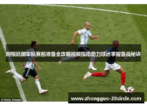 阿根廷国家队赛前准备全攻略视频指南助力球迷掌握备战秘诀