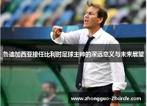 鲁迪加西亚接任比利时足球主帅的深远意义与未来展望