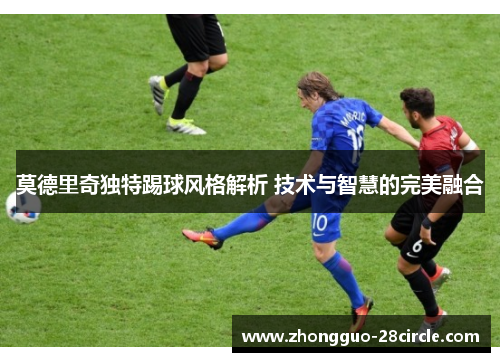 莫德里奇独特踢球风格解析 技术与智慧的完美融合