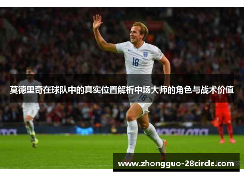 莫德里奇在球队中的真实位置解析中场大师的角色与战术价值 莫德里奇在球队中的真实位置解析中场大师的角色与战术价值
