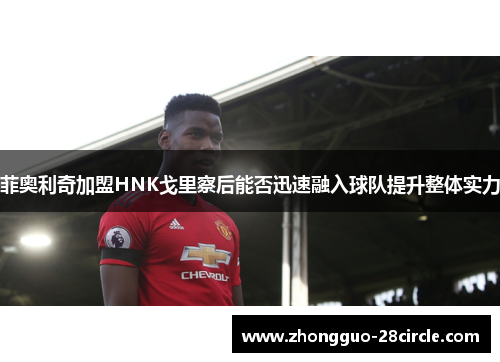 菲奥利奇加盟HNK戈里察后能否迅速融入球队提升整体实力