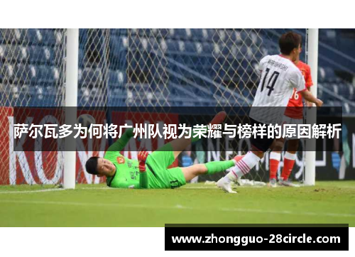 萨尔瓦多为何将广州队视为荣耀与榜样的原因解析