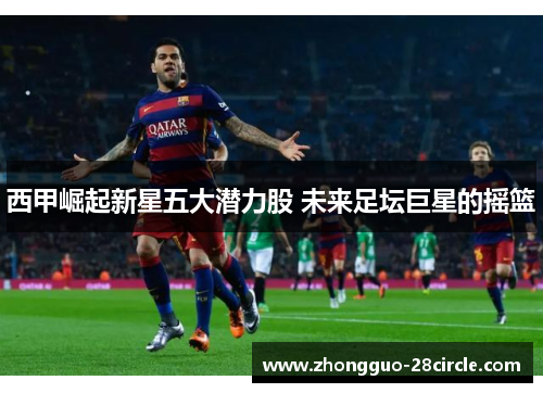 西甲崛起新星五大潜力股 未来足坛巨星的摇篮