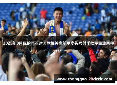 2025年8月瓦伦西亚财务危机关窗前甩卖头号射手杜罗震动西甲 2025年8月瓦伦西亚财务危机关窗前甩卖头号射手杜罗震动西甲