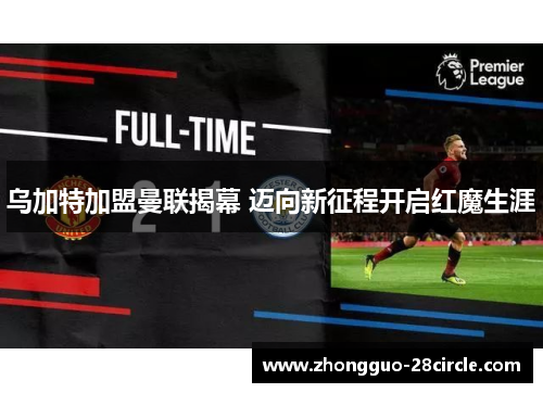 乌加特加盟曼联揭幕 迈向新征程开启红魔生涯 乌加特加盟曼联揭幕 迈向新征程开启红魔生涯