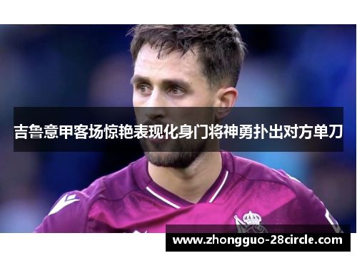 吉鲁意甲客场惊艳表现化身门将神勇扑出对方单刀 吉鲁意甲客场惊艳表现化身门将神勇扑出对方单刀