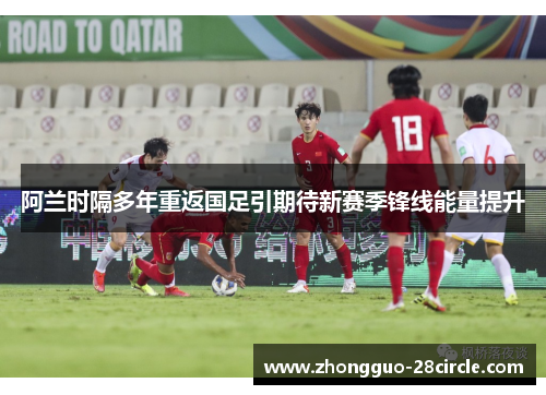 阿兰时隔多年重返国足引期待新赛季锋线能量提升 阿兰时隔多年重返国足引期待新赛季锋线能量提升