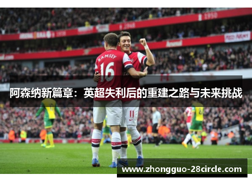 阿森纳新篇章:英超失利后的重建之路与未来挑战 阿森纳新篇章:英超失利后的重建之路与未来挑战